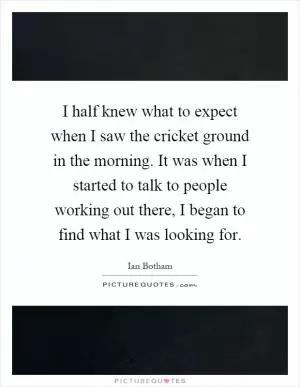 I half knew what to expect when I saw the cricket ground in the morning. It was when I started to talk to people working out there, I began to find what I was looking for Picture Quote #1