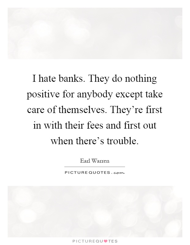 I hate banks. They do nothing positive for anybody except take care of themselves. They're first in with their fees and first out when there's trouble Picture Quote #1