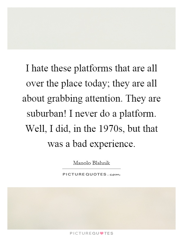 I hate these platforms that are all over the place today; they are all about grabbing attention. They are suburban! I never do a platform. Well, I did, in the 1970s, but that was a bad experience Picture Quote #1