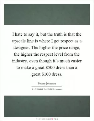 I hate to say it, but the truth is that the upscale line is where I get respect as a designer. The higher the price range, the higher the respect level from the industry, even though it’s much easier to make a great $500 dress than a great $100 dress Picture Quote #1