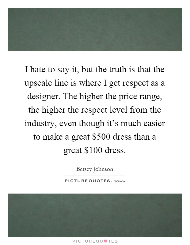 I hate to say it, but the truth is that the upscale line is where I get respect as a designer. The higher the price range, the higher the respect level from the industry, even though it's much easier to make a great $500 dress than a great $100 dress Picture Quote #1