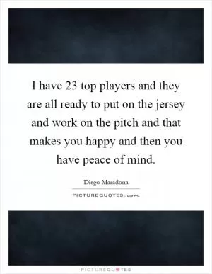 I have 23 top players and they are all ready to put on the jersey and work on the pitch and that makes you happy and then you have peace of mind Picture Quote #1