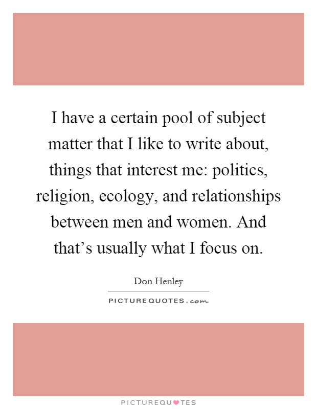 I have a certain pool of subject matter that I like to write about, things that interest me: politics, religion, ecology, and relationships between men and women. And that's usually what I focus on Picture Quote #1