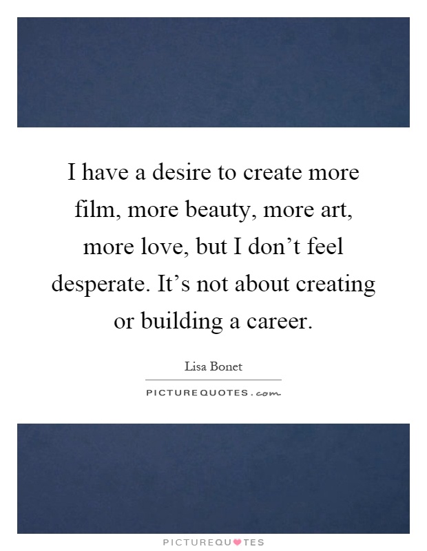 I have a desire to create more film, more beauty, more art, more love, but I don't feel desperate. It's not about creating or building a career Picture Quote #1