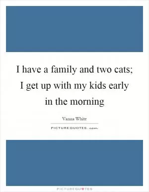 I have a family and two cats; I get up with my kids early in the morning Picture Quote #1