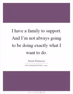 I have a family to support. And I’m not always going to be doing exactly what I want to do Picture Quote #1