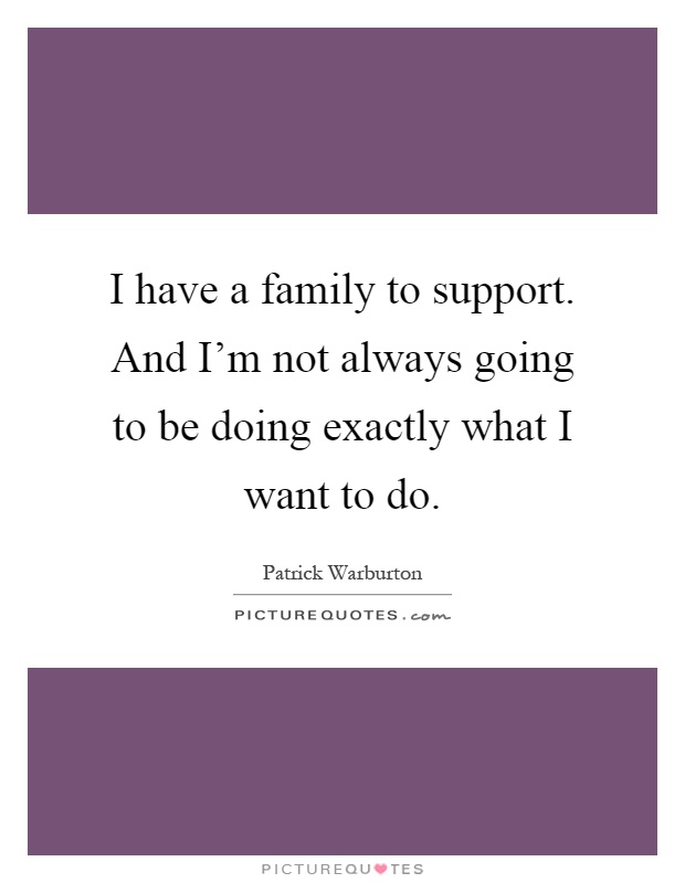 I have a family to support. And I'm not always going to be doing exactly what I want to do Picture Quote #1