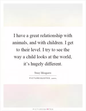 I have a great relationship with animals, and with children. I get to their level. I try to see the way a child looks at the world, it’s hugely different Picture Quote #1