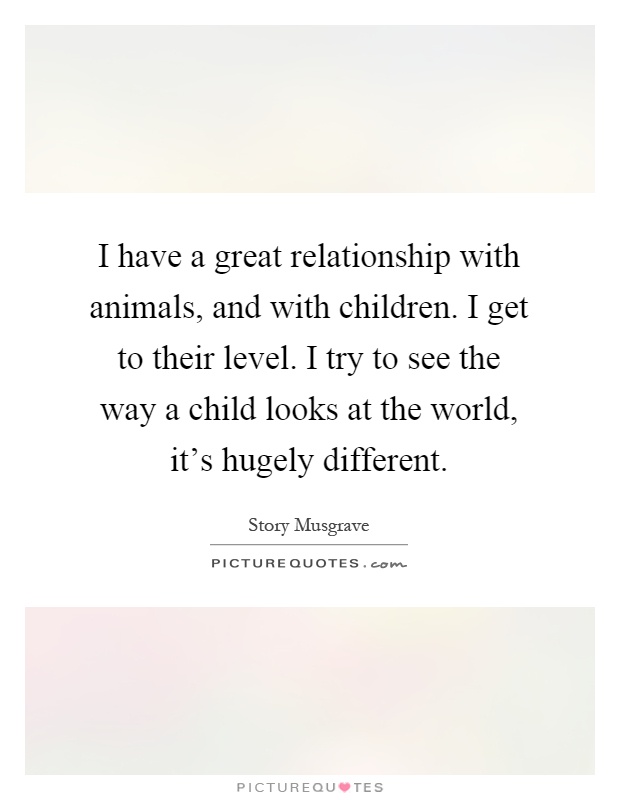 I have a great relationship with animals, and with children. I get to their level. I try to see the way a child looks at the world, it's hugely different Picture Quote #1