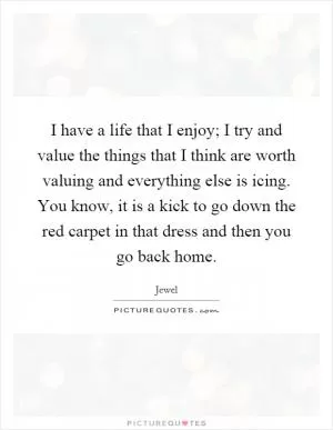 I have a life that I enjoy; I try and value the things that I think are worth valuing and everything else is icing. You know, it is a kick to go down the red carpet in that dress and then you go back home Picture Quote #1
