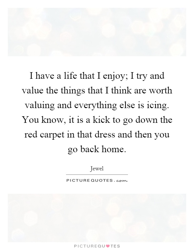 I have a life that I enjoy; I try and value the things that I think are worth valuing and everything else is icing. You know, it is a kick to go down the red carpet in that dress and then you go back home Picture Quote #1