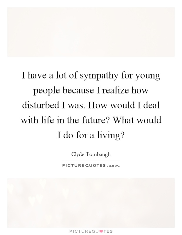 I have a lot of sympathy for young people because I realize how disturbed I was. How would I deal with life in the future? What would I do for a living? Picture Quote #1