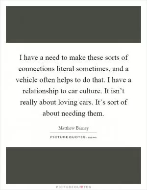 I have a need to make these sorts of connections literal sometimes, and a vehicle often helps to do that. I have a relationship to car culture. It isn’t really about loving cars. It’s sort of about needing them Picture Quote #1