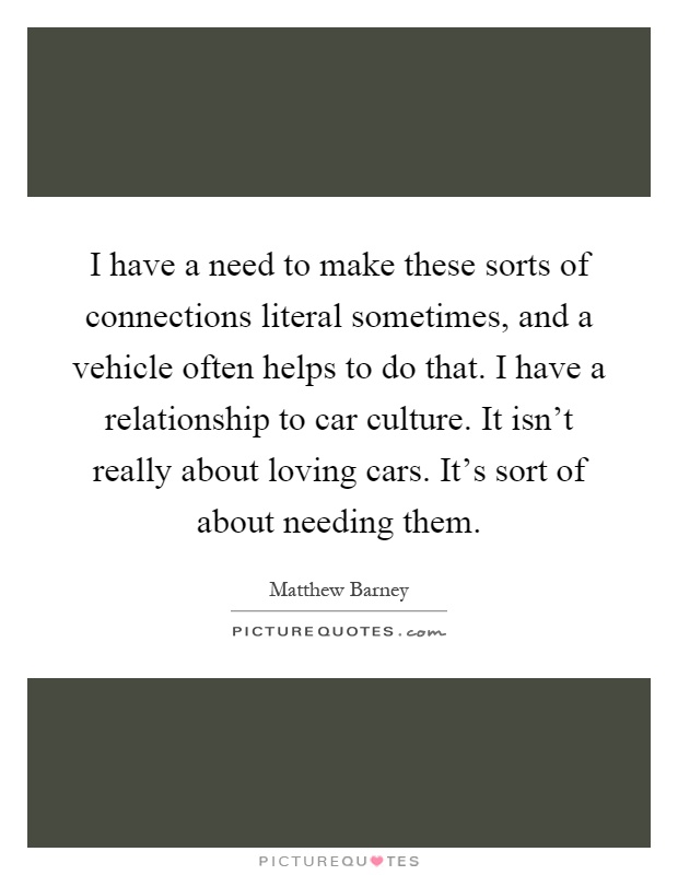 I have a need to make these sorts of connections literal sometimes, and a vehicle often helps to do that. I have a relationship to car culture. It isn't really about loving cars. It's sort of about needing them Picture Quote #1