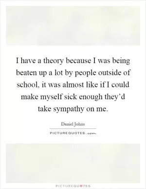 I have a theory because I was being beaten up a lot by people outside of school, it was almost like if I could make myself sick enough they’d take sympathy on me Picture Quote #1