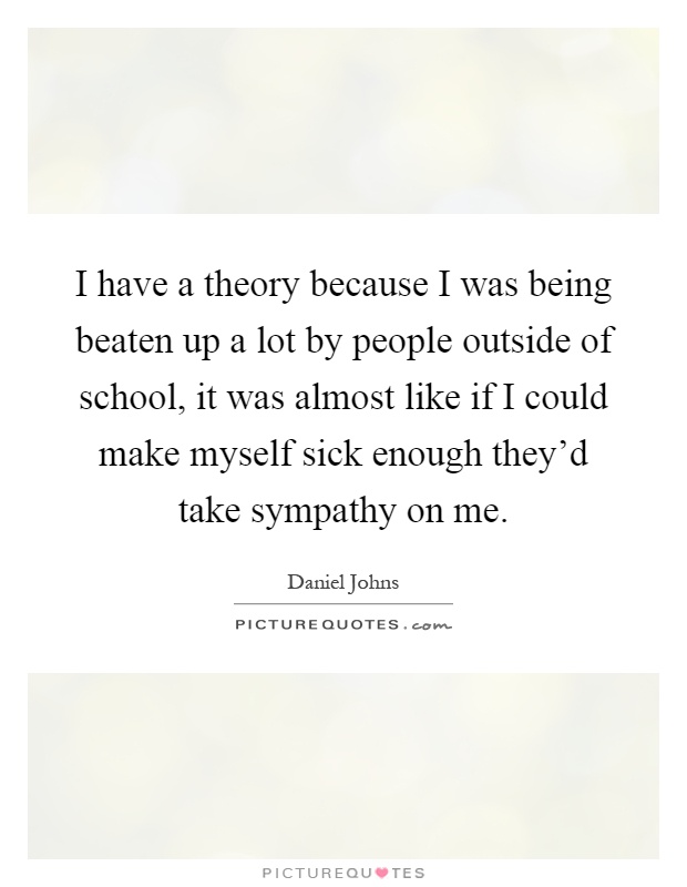 I have a theory because I was being beaten up a lot by people outside of school, it was almost like if I could make myself sick enough they'd take sympathy on me Picture Quote #1