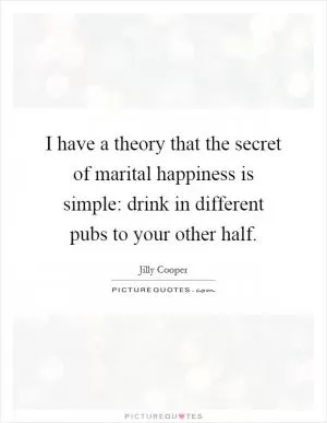 I have a theory that the secret of marital happiness is simple: drink in different pubs to your other half Picture Quote #1