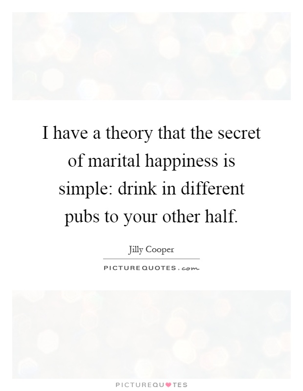 I have a theory that the secret of marital happiness is simple: drink in different pubs to your other half Picture Quote #1