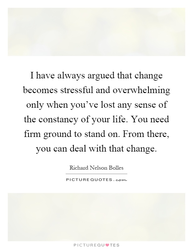 I have always argued that change becomes stressful and overwhelming only when you've lost any sense of the constancy of your life. You need firm ground to stand on. From there, you can deal with that change Picture Quote #1