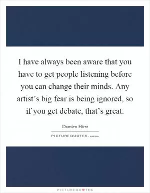 I have always been aware that you have to get people listening before you can change their minds. Any artist’s big fear is being ignored, so if you get debate, that’s great Picture Quote #1