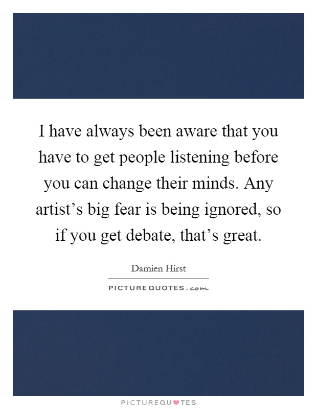 I have always been aware that you have to get people listening before you can change their minds. Any artist's big fear is being ignored, so if you get debate, that's great Picture Quote #1