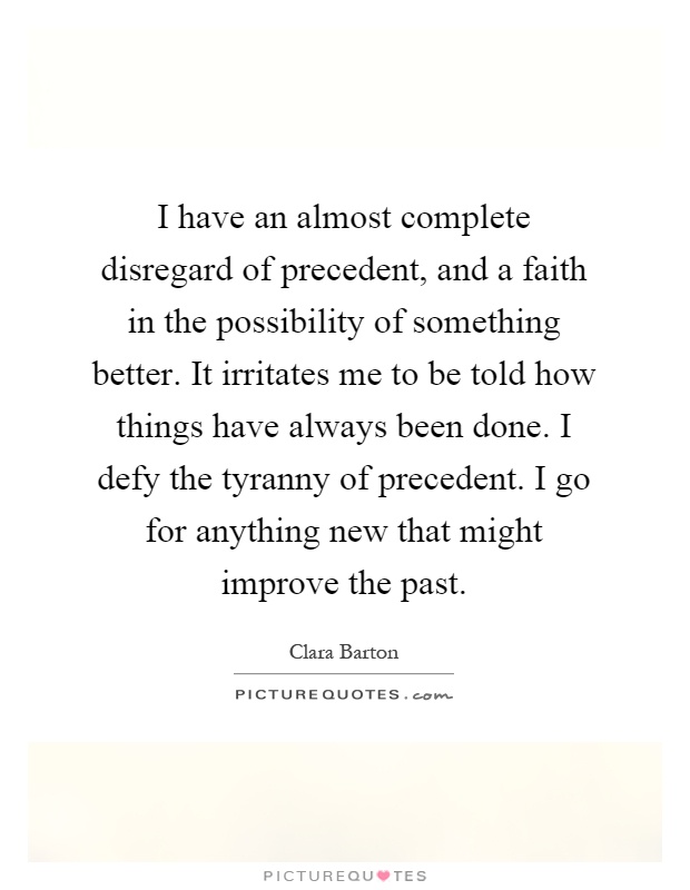 I have an almost complete disregard of precedent, and a faith in the possibility of something better. It irritates me to be told how things have always been done. I defy the tyranny of precedent. I go for anything new that might improve the past Picture Quote #1