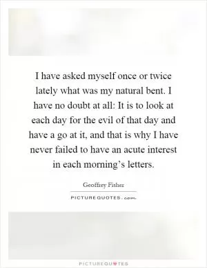 I have asked myself once or twice lately what was my natural bent. I have no doubt at all: It is to look at each day for the evil of that day and have a go at it, and that is why I have never failed to have an acute interest in each morning’s letters Picture Quote #1