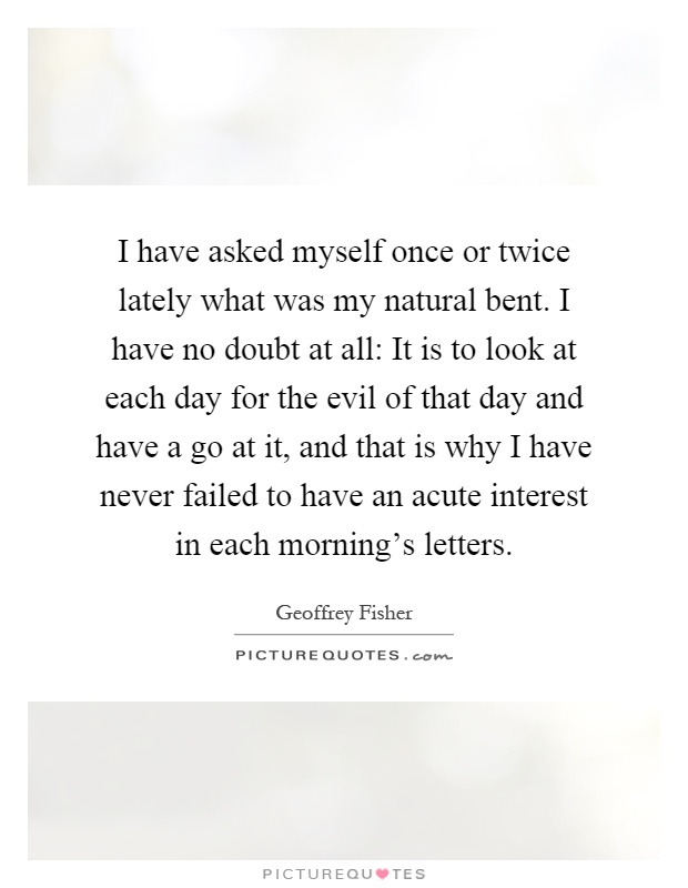 I have asked myself once or twice lately what was my natural bent. I have no doubt at all: It is to look at each day for the evil of that day and have a go at it, and that is why I have never failed to have an acute interest in each morning's letters Picture Quote #1