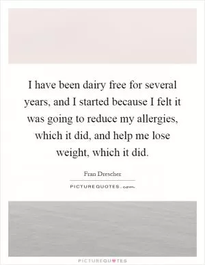 I have been dairy free for several years, and I started because I felt it was going to reduce my allergies, which it did, and help me lose weight, which it did Picture Quote #1