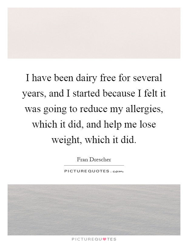 I have been dairy free for several years, and I started because I felt it was going to reduce my allergies, which it did, and help me lose weight, which it did Picture Quote #1