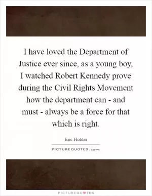 I have loved the Department of Justice ever since, as a young boy, I watched Robert Kennedy prove during the Civil Rights Movement how the department can - and must - always be a force for that which is right Picture Quote #1