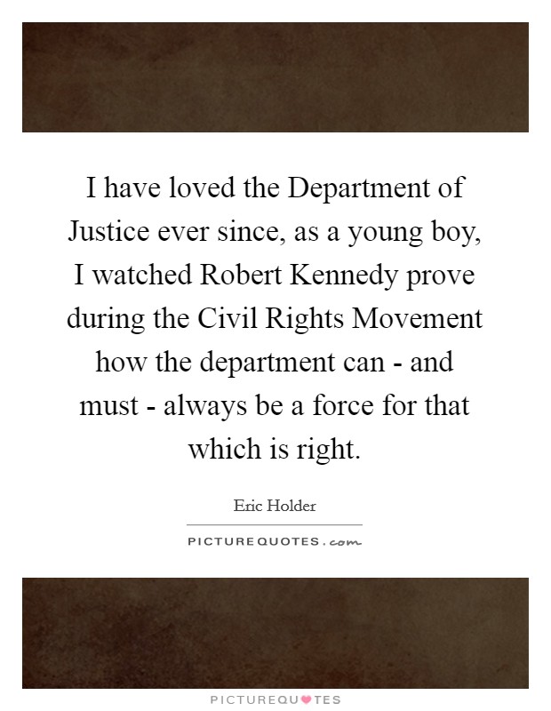 I have loved the Department of Justice ever since, as a young boy, I watched Robert Kennedy prove during the Civil Rights Movement how the department can - and must - always be a force for that which is right. Picture Quote #1