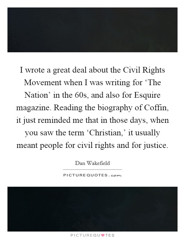 I wrote a great deal about the Civil Rights Movement when I was writing for ‘The Nation' in the  60s, and also for Esquire magazine. Reading the biography of Coffin, it just reminded me that in those days, when you saw the term ‘Christian,' it usually meant people for civil rights and for justice. Picture Quote #1