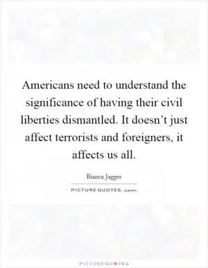 Americans need to understand the significance of having their civil liberties dismantled. It doesn’t just affect terrorists and foreigners, it affects us all Picture Quote #1