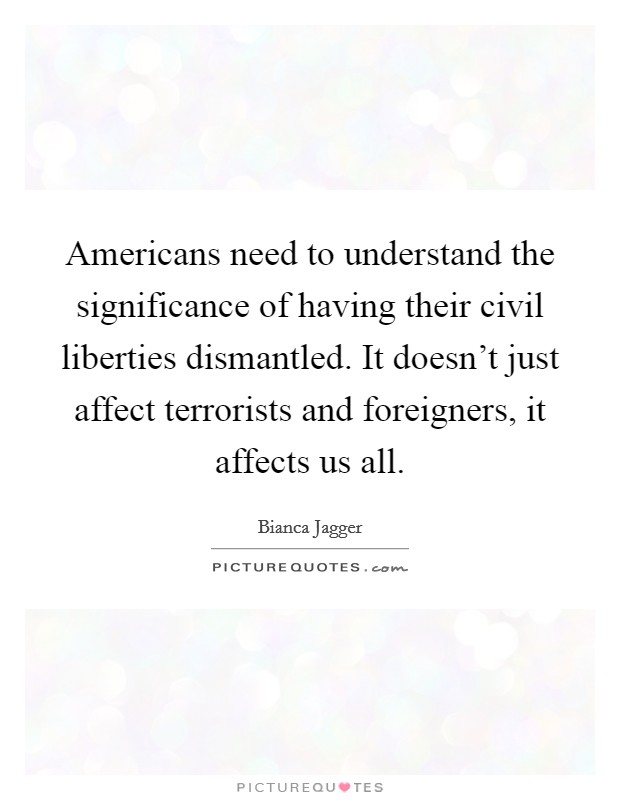Americans need to understand the significance of having their civil liberties dismantled. It doesn't just affect terrorists and foreigners, it affects us all. Picture Quote #1