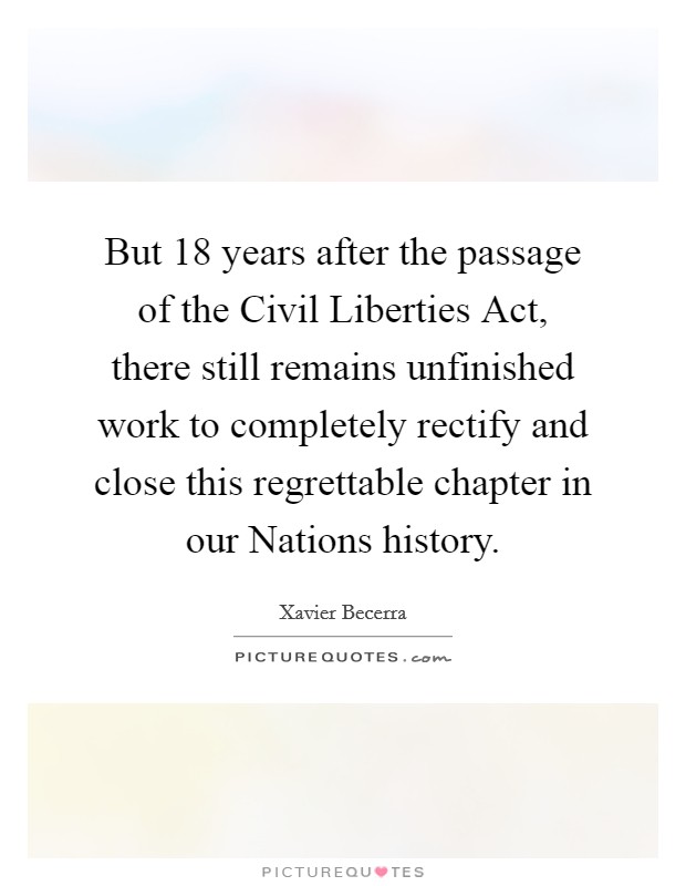 But 18 years after the passage of the Civil Liberties Act, there still remains unfinished work to completely rectify and close this regrettable chapter in our Nations history. Picture Quote #1