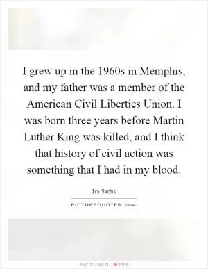 I grew up in the 1960s in Memphis, and my father was a member of the American Civil Liberties Union. I was born three years before Martin Luther King was killed, and I think that history of civil action was something that I had in my blood Picture Quote #1