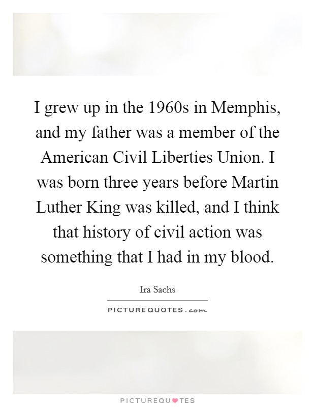 I grew up in the 1960s in Memphis, and my father was a member of the American Civil Liberties Union. I was born three years before Martin Luther King was killed, and I think that history of civil action was something that I had in my blood. Picture Quote #1