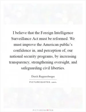 I believe that the Foreign Intelligence Surveillance Act must be reformed. We must improve the American public’s confidence in, and perception of, our national security programs, by increasing transparency, strengthening oversight, and safeguarding civil liberties Picture Quote #1