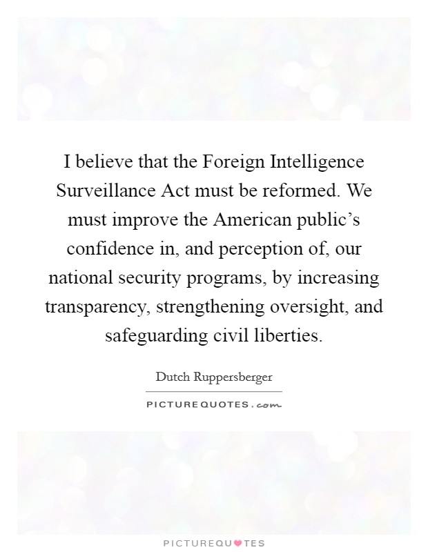 I believe that the Foreign Intelligence Surveillance Act must be reformed. We must improve the American public's confidence in, and perception of, our national security programs, by increasing transparency, strengthening oversight, and safeguarding civil liberties. Picture Quote #1