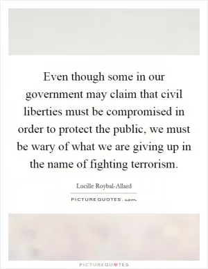 Even though some in our government may claim that civil liberties must be compromised in order to protect the public, we must be wary of what we are giving up in the name of fighting terrorism Picture Quote #1