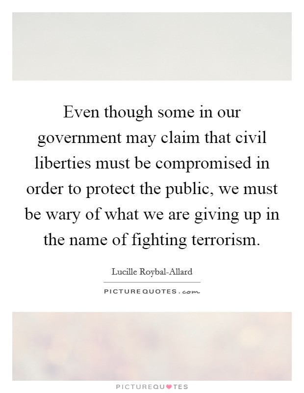 Even though some in our government may claim that civil liberties must be compromised in order to protect the public, we must be wary of what we are giving up in the name of fighting terrorism. Picture Quote #1