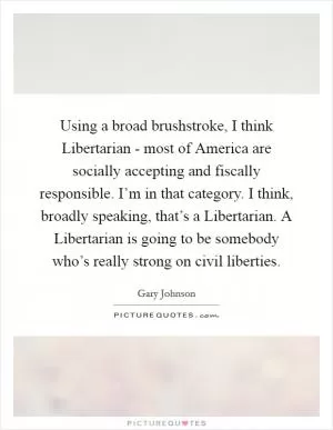 Using a broad brushstroke, I think Libertarian - most of America are socially accepting and fiscally responsible. I’m in that category. I think, broadly speaking, that’s a Libertarian. A Libertarian is going to be somebody who’s really strong on civil liberties Picture Quote #1