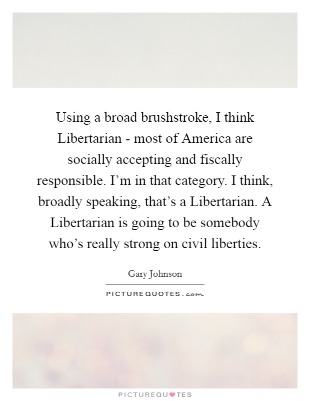 Using a broad brushstroke, I think Libertarian - most of America are socially accepting and fiscally responsible. I'm in that category. I think, broadly speaking, that's a Libertarian. A Libertarian is going to be somebody who's really strong on civil liberties. Picture Quote #1