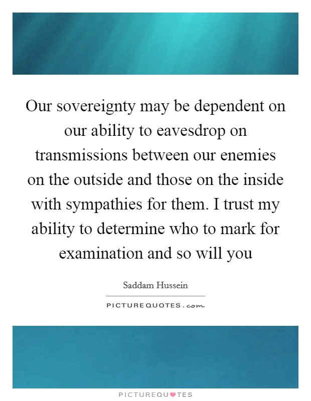 Our sovereignty may be dependent on our ability to eavesdrop on transmissions between our enemies on the outside and those on the inside with sympathies for them. I trust my ability to determine who to mark for examination and so will you Picture Quote #1