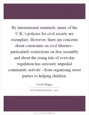 By international standards, many of the U.K.’s policies for civil society are exemplary. However, there are concerns about constraints on civil liberties - particularly restrictions on free assembly and about the rising tide of everyday regulation has seriously impeded community activity - from organising street parties to helping children Picture Quote #1