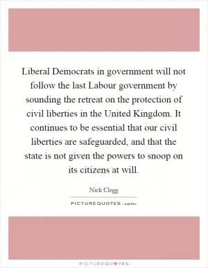 Liberal Democrats in government will not follow the last Labour government by sounding the retreat on the protection of civil liberties in the United Kingdom. It continues to be essential that our civil liberties are safeguarded, and that the state is not given the powers to snoop on its citizens at will Picture Quote #1