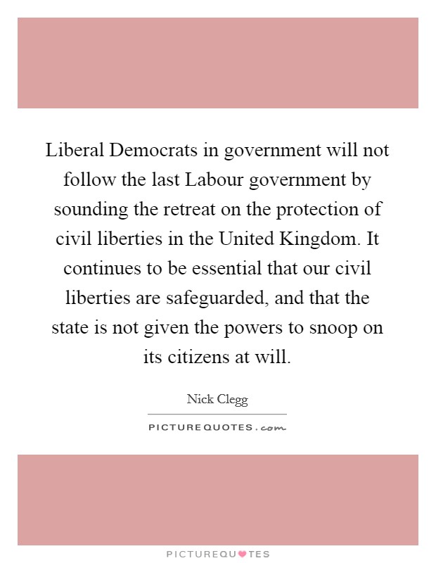Liberal Democrats in government will not follow the last Labour government by sounding the retreat on the protection of civil liberties in the United Kingdom. It continues to be essential that our civil liberties are safeguarded, and that the state is not given the powers to snoop on its citizens at will. Picture Quote #1