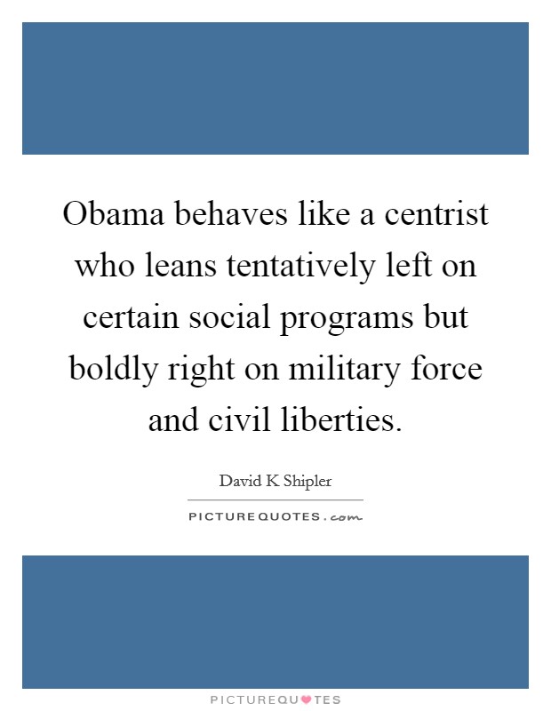 Obama behaves like a centrist who leans tentatively left on certain social programs but boldly right on military force and civil liberties. Picture Quote #1