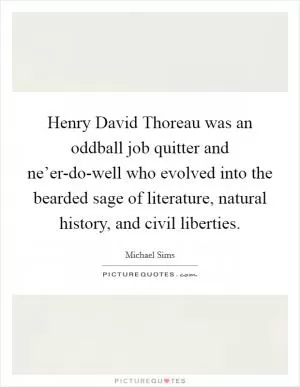 Henry David Thoreau was an oddball job quitter and ne’er-do-well who evolved into the bearded sage of literature, natural history, and civil liberties Picture Quote #1